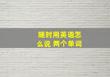 随时用英语怎么说 两个单词